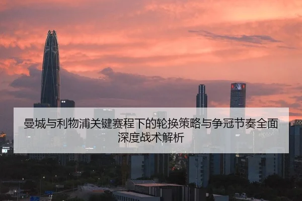 曼城与利物浦关键赛程下的轮换策略与争冠节奏全面深度战术解析