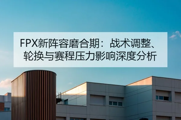 FPX新阵容磨合期：战术调整、轮换与赛程压力影响深度分析